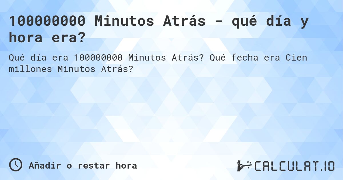 100000000 Minutos Atrás - qué día y hora era?. Qué fecha era Cien millones Minutos Atrás?