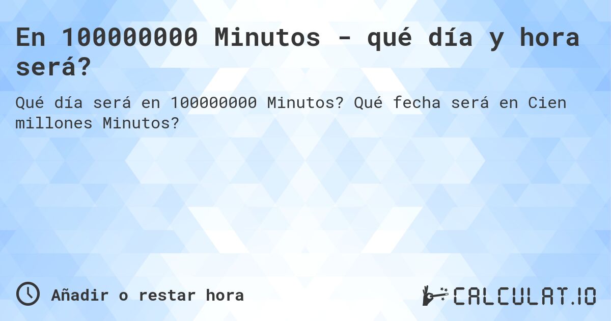En 100000000 Minutos - qué día y hora será?. Qué fecha será en Cien millones Minutos?