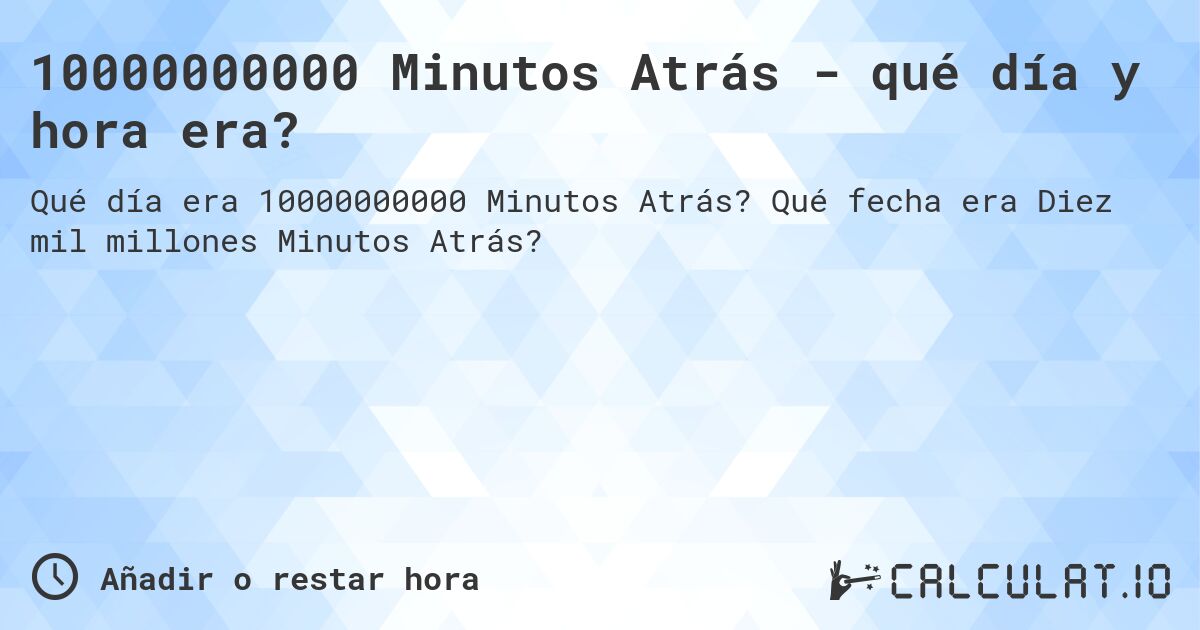 10000000000 Minutos Atrás - qué día y hora era?. Qué fecha era Diez mil millones Minutos Atrás?