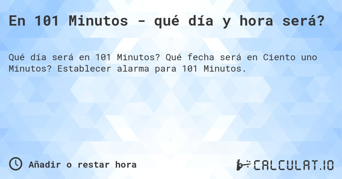 En 101 Minutos - qué día y hora será?. Qué fecha será en Ciento uno Minutos? Establecer alarma para 101 Minutos.