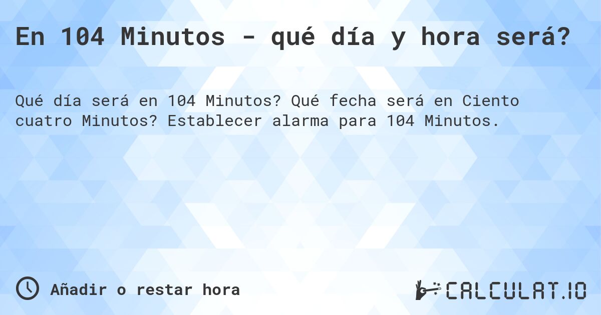 En 104 Minutos - qué día y hora será?. Qué fecha será en Ciento cuatro Minutos? Establecer alarma para 104 Minutos.