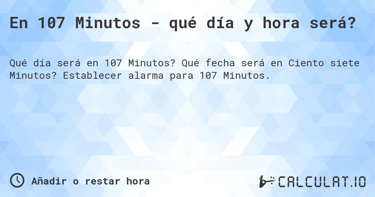 En 107 Minutos - qué día y hora será?. Qué fecha será en Ciento siete Minutos? Establecer alarma para 107 Minutos.