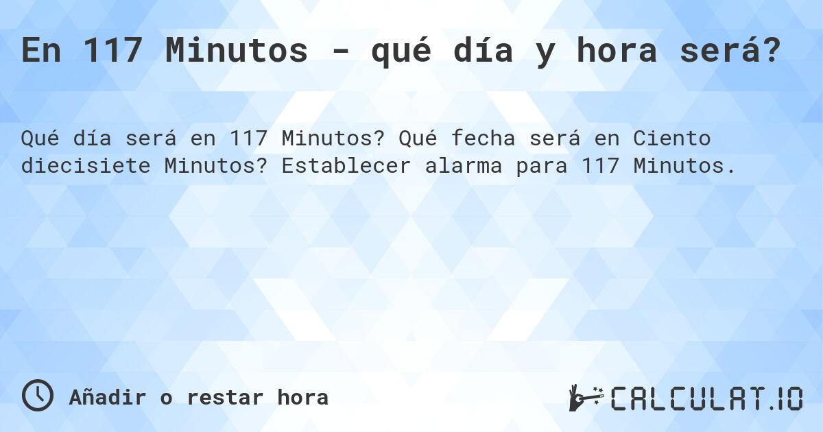 En 117 Minutos - qué día y hora será?. Qué fecha será en Ciento diecisiete Minutos? Establecer alarma para 117 Minutos.