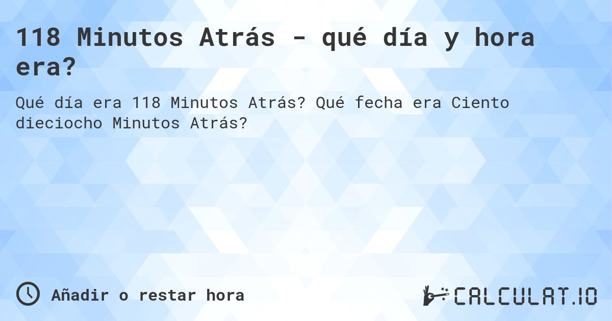 118 Minutos Atrás - qué día y hora era?. Qué fecha era Ciento dieciocho Minutos Atrás?
