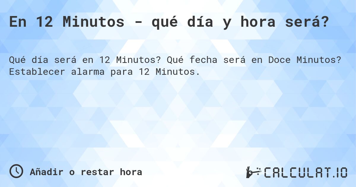 En 12 Minutos - qué día y hora será?. Qué fecha será en Doce Minutos? Establecer alarma para 12 Minutos.