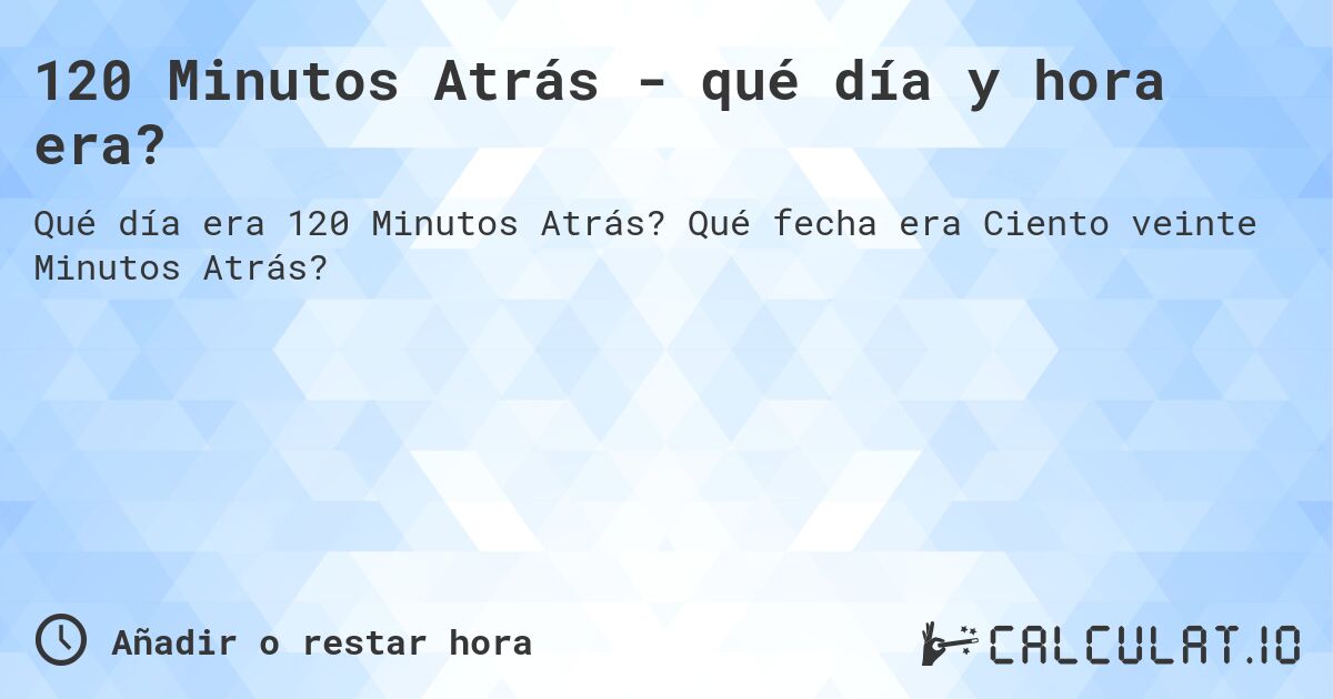 120 Minutos Atrás - qué día y hora era?. Qué fecha era Ciento veinte Minutos Atrás?