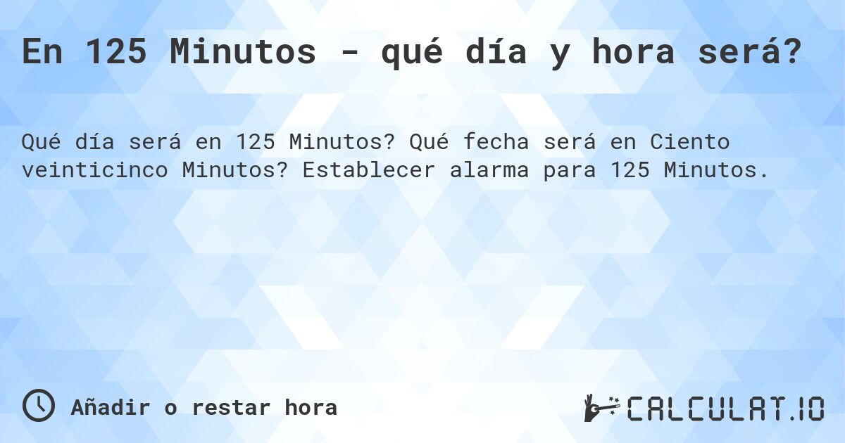 En 125 Minutos - qué día y hora será?. Qué fecha será en Ciento veinticinco Minutos? Establecer alarma para 125 Minutos.