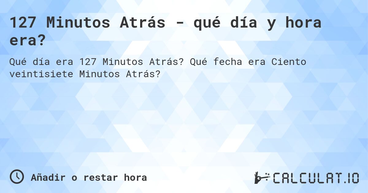 127 Minutos Atrás - qué día y hora era?. Qué fecha era Ciento veintisiete Minutos Atrás?
