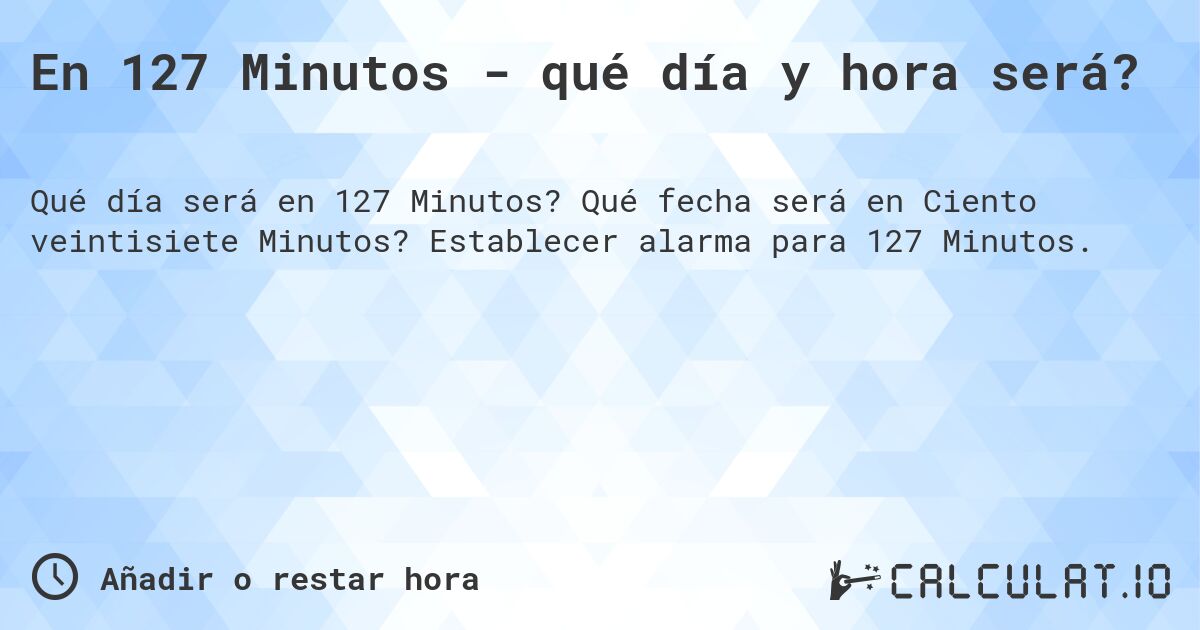 En 127 Minutos - qué día y hora será?. Qué fecha será en Ciento veintisiete Minutos? Establecer alarma para 127 Minutos.