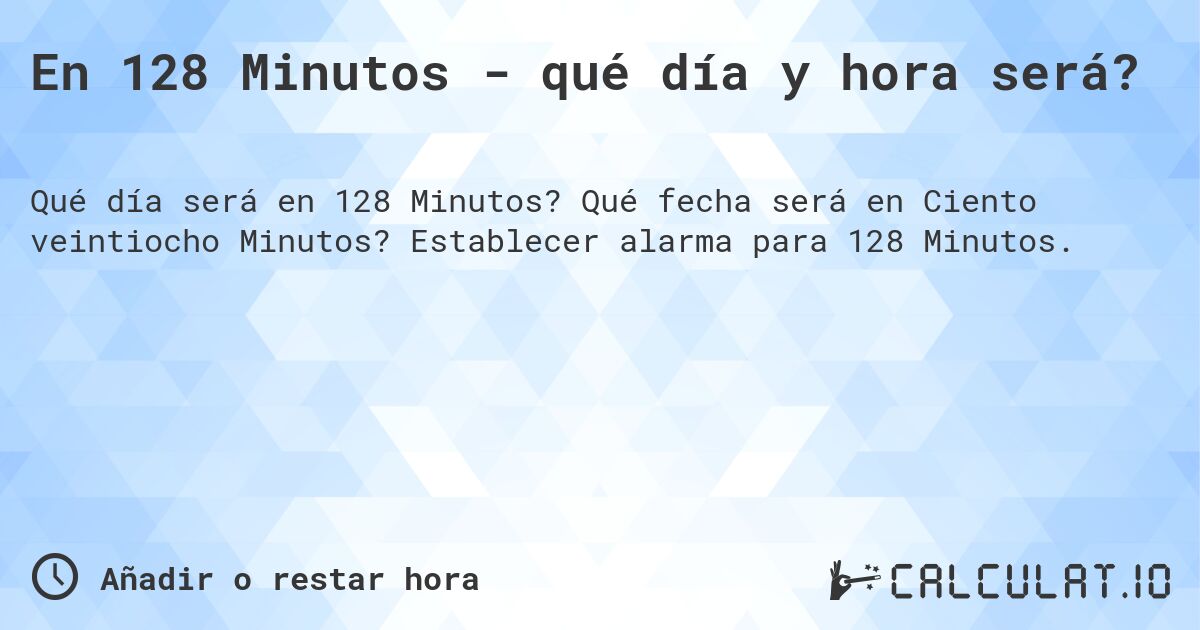 En 128 Minutos - qué día y hora será?. Qué fecha será en Ciento veintiocho Minutos? Establecer alarma para 128 Minutos.