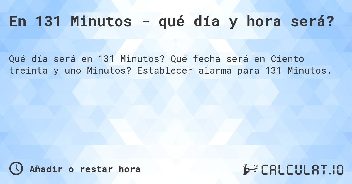 En 131 Minutos - qué día y hora será?. Qué fecha será en Ciento treinta y uno Minutos? Establecer alarma para 131 Minutos.