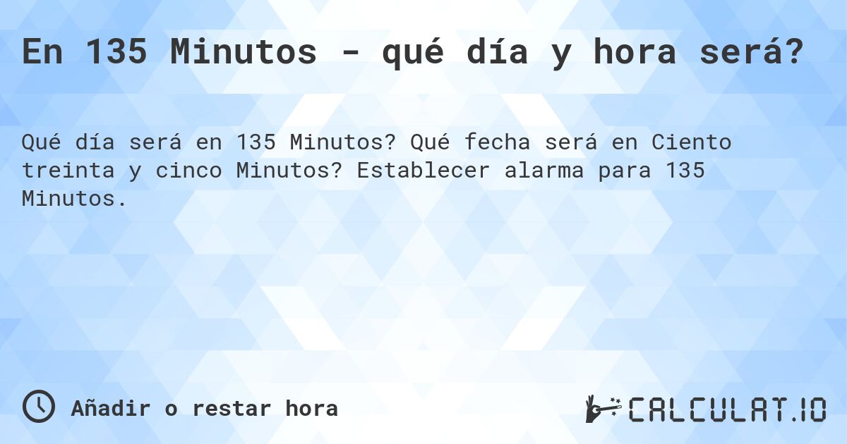 En 135 Minutos - qué día y hora será?. Qué fecha será en Ciento treinta y cinco Minutos? Establecer alarma para 135 Minutos.