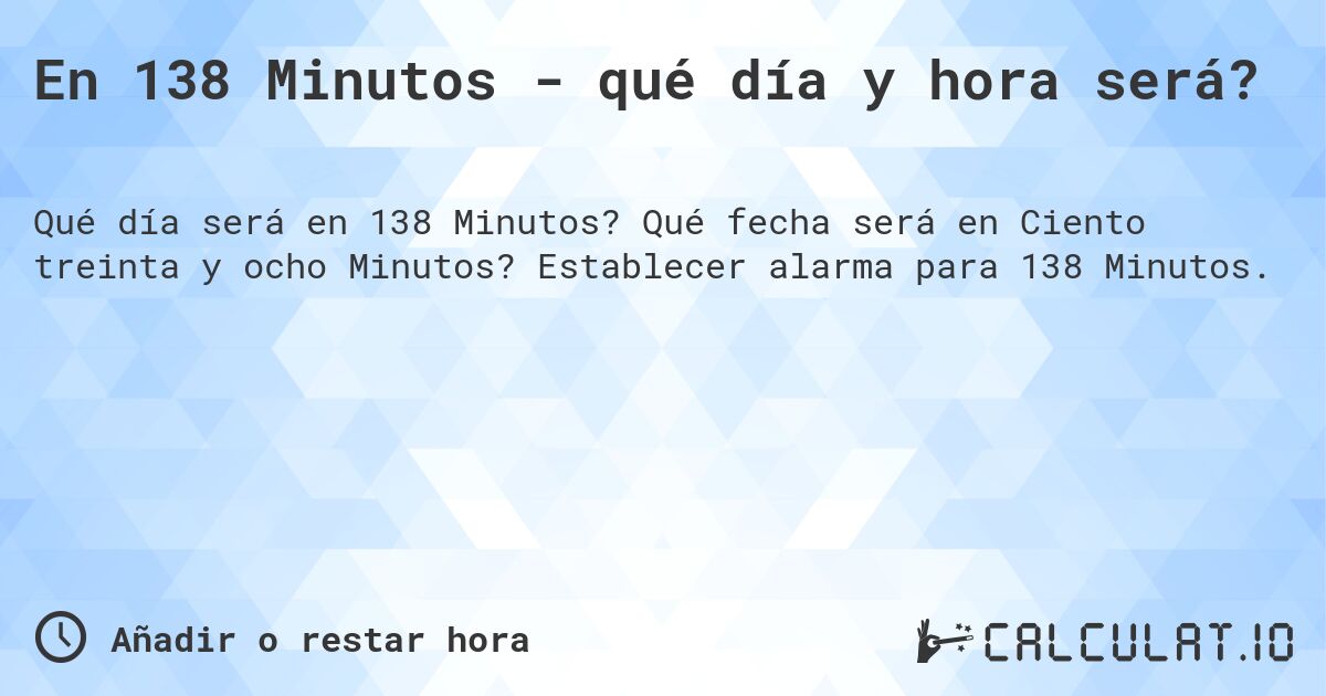 En 138 Minutos - qué día y hora será?. Qué fecha será en Ciento treinta y ocho Minutos? Establecer alarma para 138 Minutos.