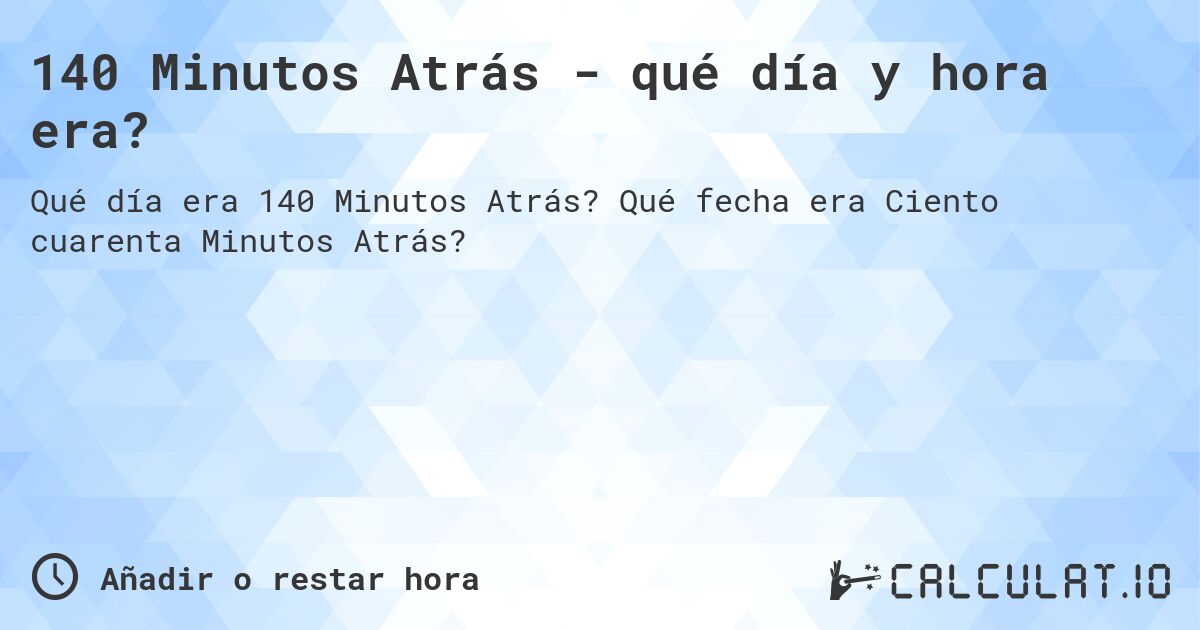 140 Minutos Atrás - qué día y hora era?. Qué fecha era Ciento cuarenta Minutos Atrás?