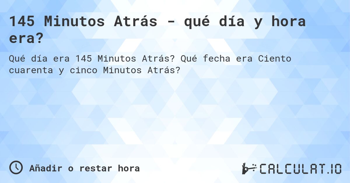 145 Minutos Atrás - qué día y hora era?. Qué fecha era Ciento cuarenta y cinco Minutos Atrás?