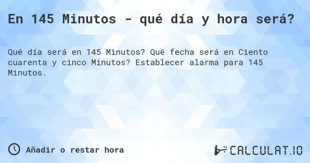 En 145 Minutos - qué día y hora será?. Qué fecha será en Ciento cuarenta y cinco Minutos? Establecer alarma para 145 Minutos.
