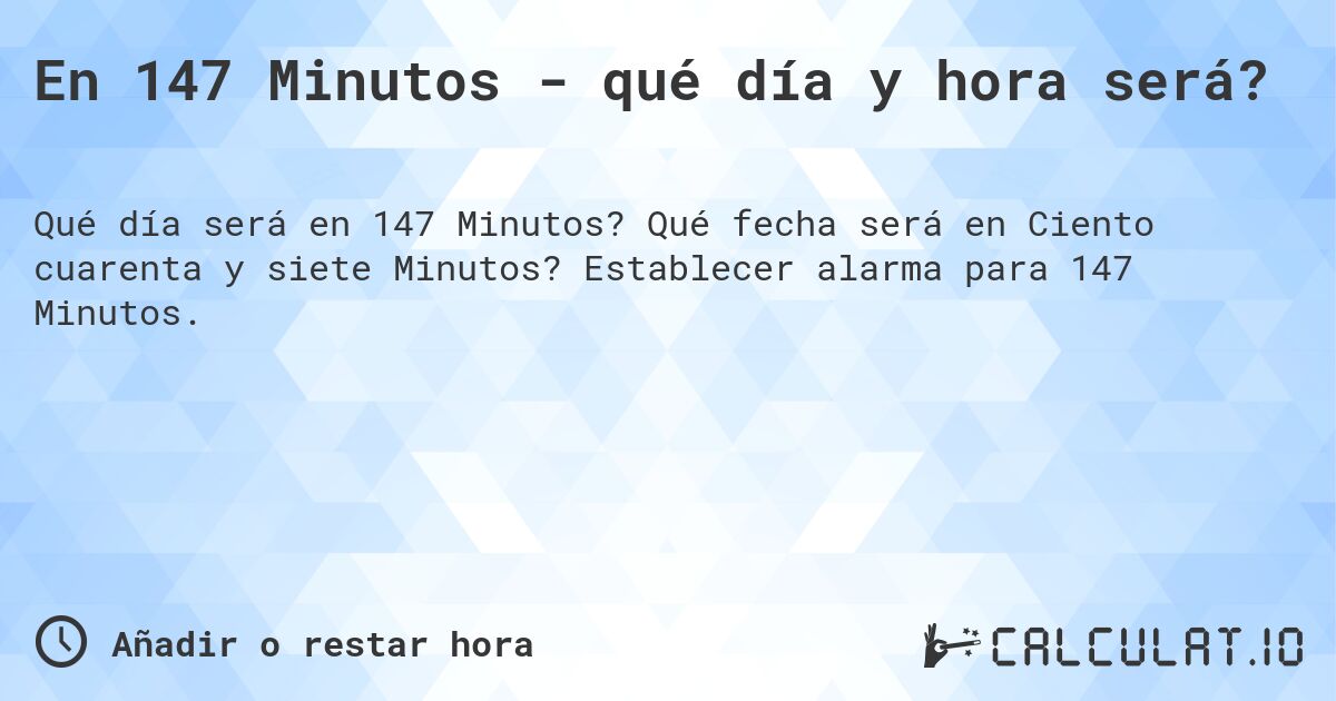 En 147 Minutos - qué día y hora será?. Qué fecha será en Ciento cuarenta y siete Minutos? Establecer alarma para 147 Minutos.