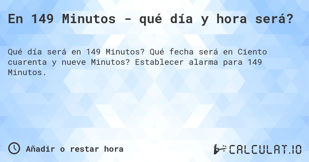 En 149 Minutos - qué día y hora será?. Qué fecha será en Ciento cuarenta y nueve Minutos? Establecer alarma para 149 Minutos.