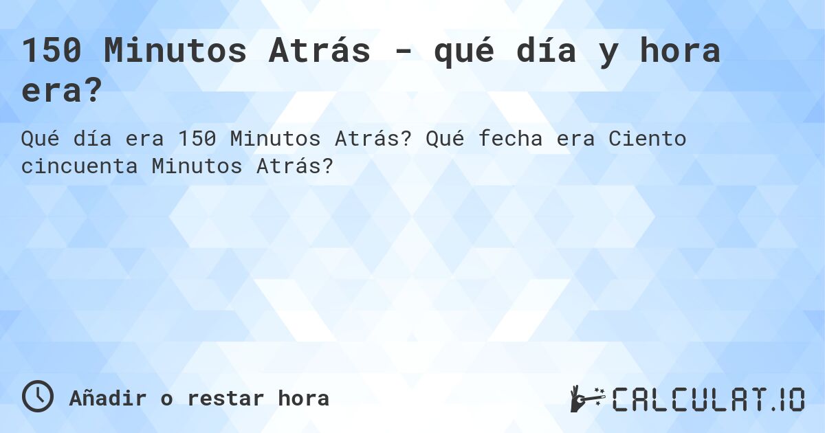 150 Minutos Atrás - qué día y hora era?. Qué fecha era Ciento cincuenta Minutos Atrás?