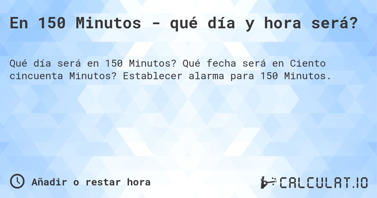 En 150 Minutos - qué día y hora será?. Qué fecha será en Ciento cincuenta Minutos? Establecer alarma para 150 Minutos.