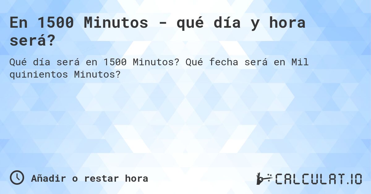 En 1500 Minutos - qué día y hora será?. Qué fecha será en Mil quinientos Minutos?