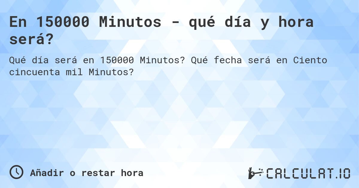 En 150000 Minutos - qué día y hora será?. Qué fecha será en Ciento cincuenta mil Minutos?