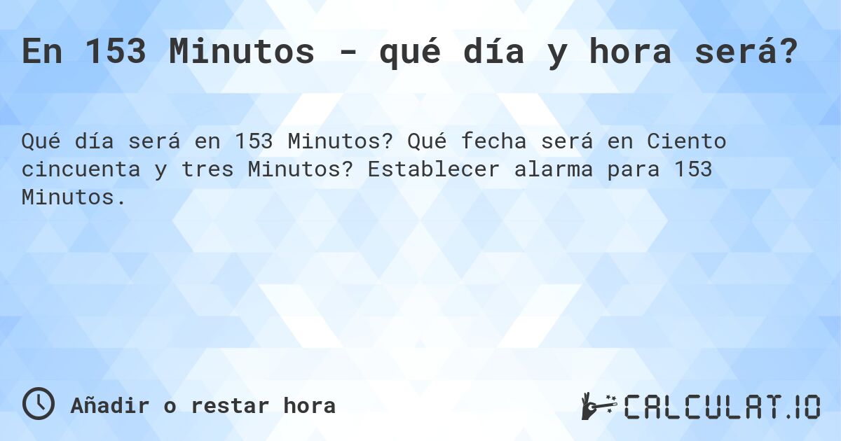 En 153 Minutos - qué día y hora será?. Qué fecha será en Ciento cincuenta y tres Minutos? Establecer alarma para 153 Minutos.
