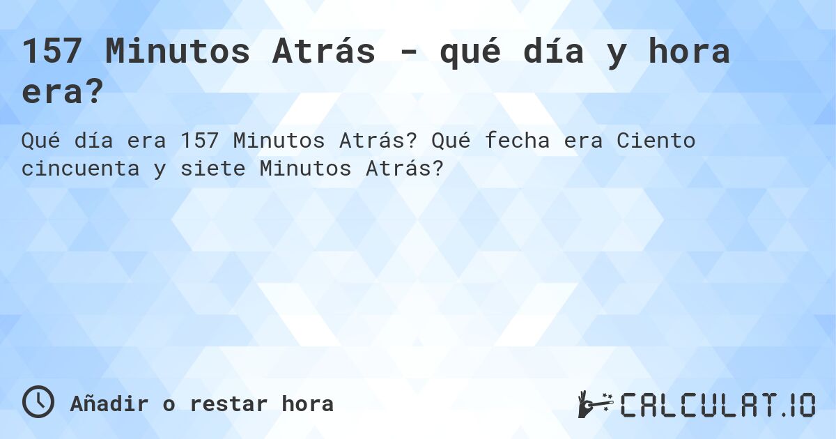157 Minutos Atrás - qué día y hora era?. Qué fecha era Ciento cincuenta y siete Minutos Atrás?