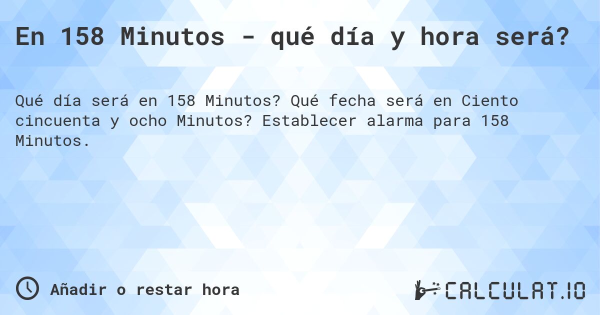 En 158 Minutos - qué día y hora será?. Qué fecha será en Ciento cincuenta y ocho Minutos? Establecer alarma para 158 Minutos.
