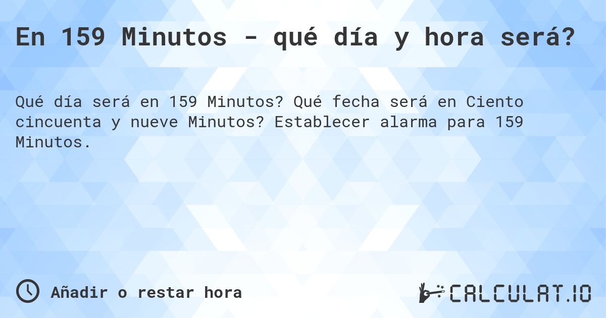 En 159 Minutos - qué día y hora será?. Qué fecha será en Ciento cincuenta y nueve Minutos? Establecer alarma para 159 Minutos.