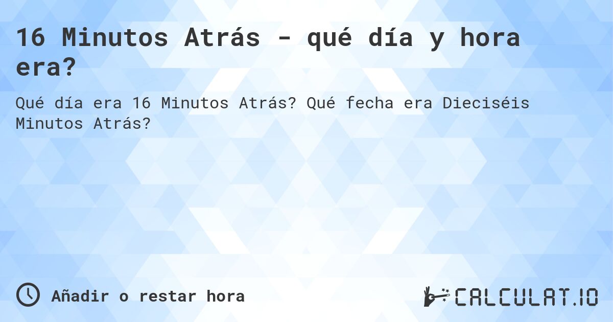 16 Minutos Atrás - qué día y hora era?. Qué fecha era Dieciséis Minutos Atrás?