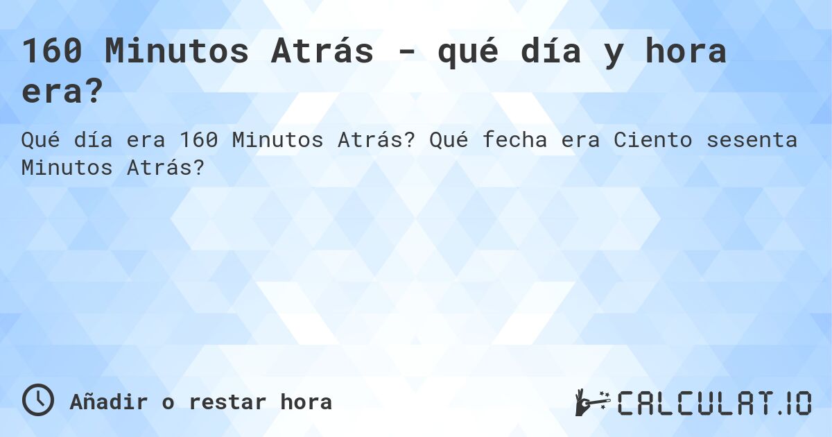 160 Minutos Atrás - qué día y hora era?. Qué fecha era Ciento sesenta Minutos Atrás?