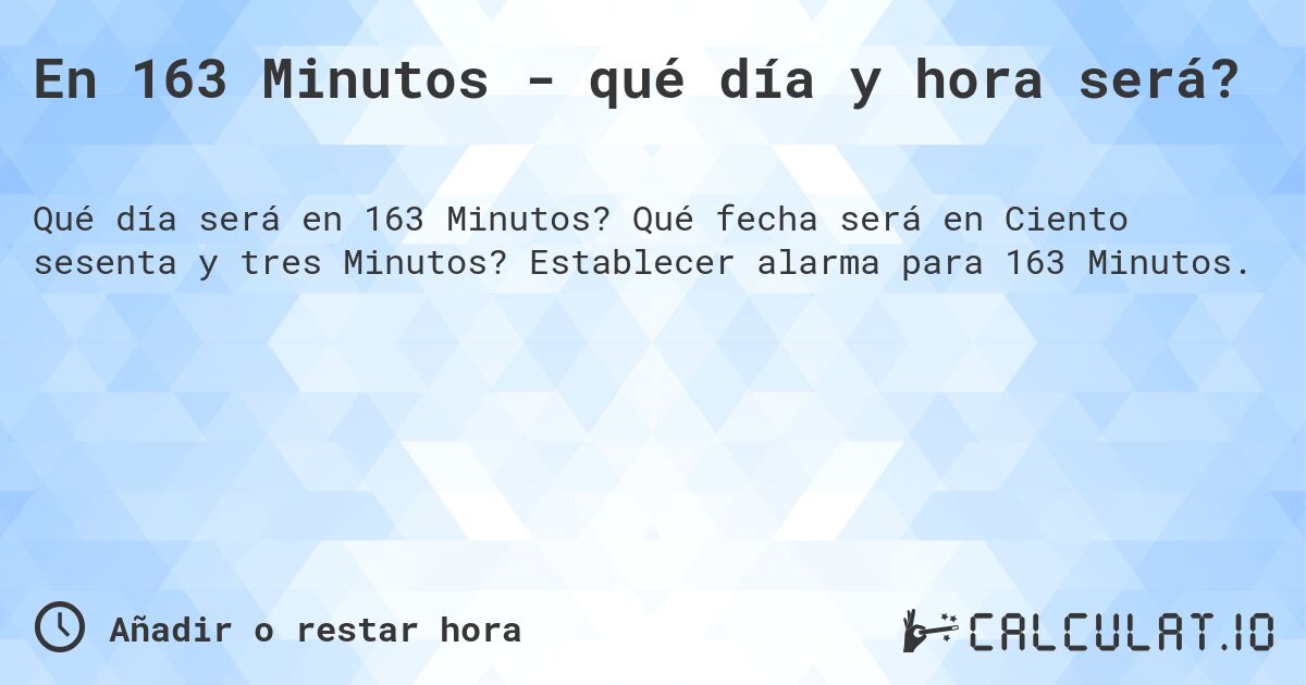 En 163 Minutos - qué día y hora será?. Qué fecha será en Ciento sesenta y tres Minutos? Establecer alarma para 163 Minutos.