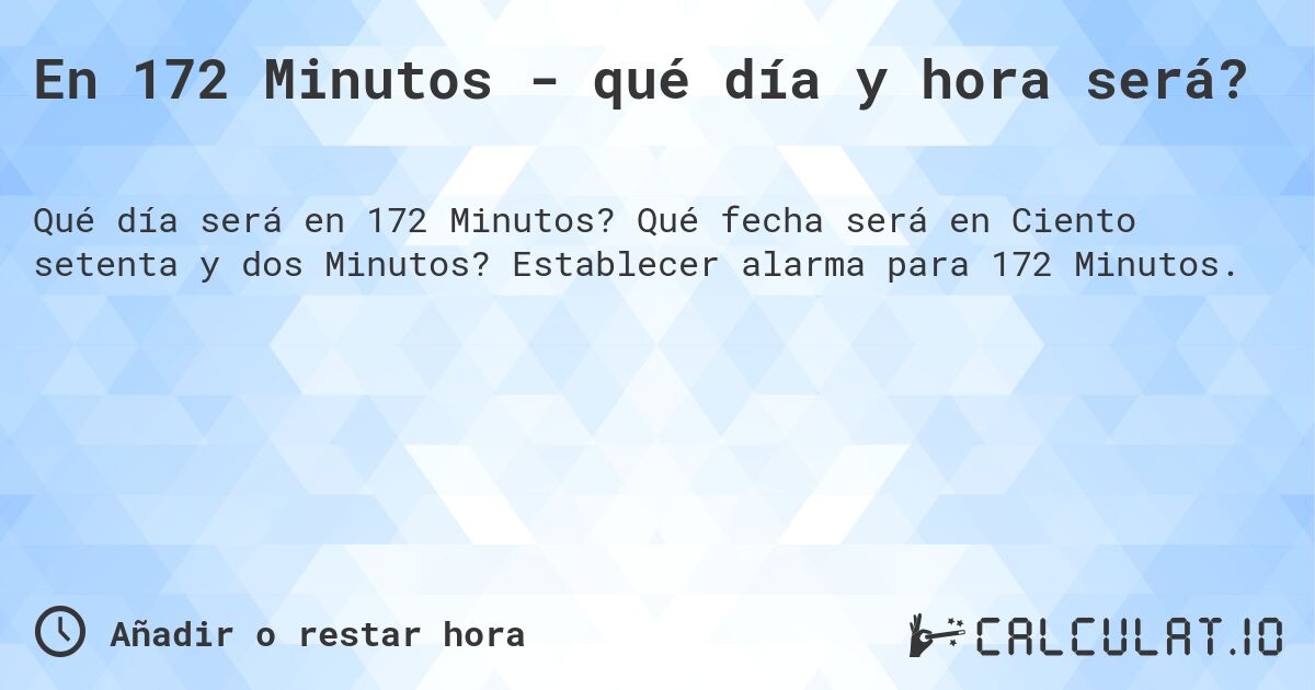 En 172 Minutos - qué día y hora será?. Qué fecha será en Ciento setenta y dos Minutos? Establecer alarma para 172 Minutos.