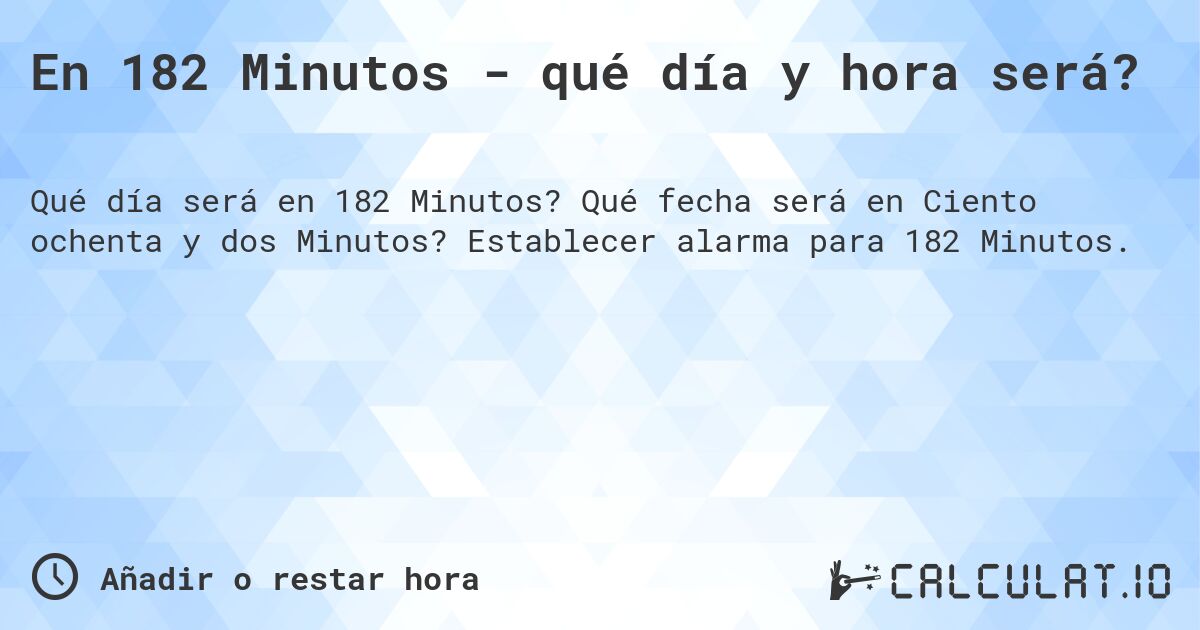 En 182 Minutos - qué día y hora será?. Qué fecha será en Ciento ochenta y dos Minutos? Establecer alarma para 182 Minutos.