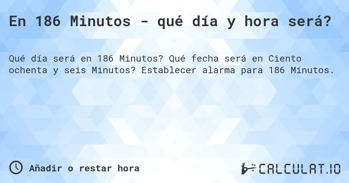 En 186 Minutos - qué día y hora será?. Qué fecha será en Ciento ochenta y seis Minutos? Establecer alarma para 186 Minutos.