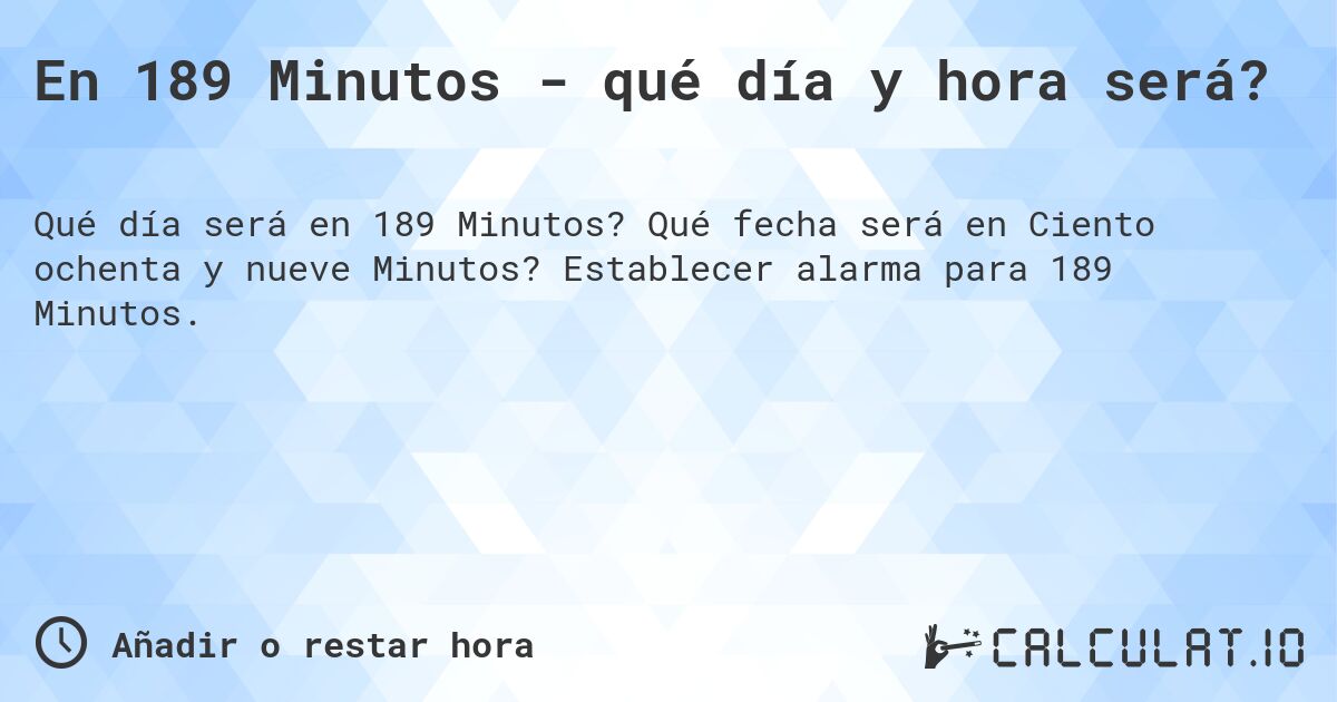 En 189 Minutos - qué día y hora será?. Qué fecha será en Ciento ochenta y nueve Minutos? Establecer alarma para 189 Minutos.