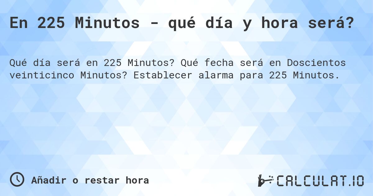 En 225 Minutos - qué día y hora será?. Qué fecha será en Doscientos veinticinco Minutos? Establecer alarma para 225 Minutos.
