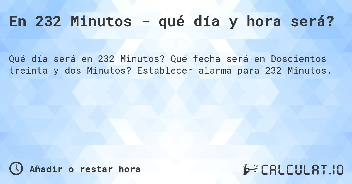 En 232 Minutos - qué día y hora será?. Qué fecha será en Doscientos treinta y dos Minutos? Establecer alarma para 232 Minutos.