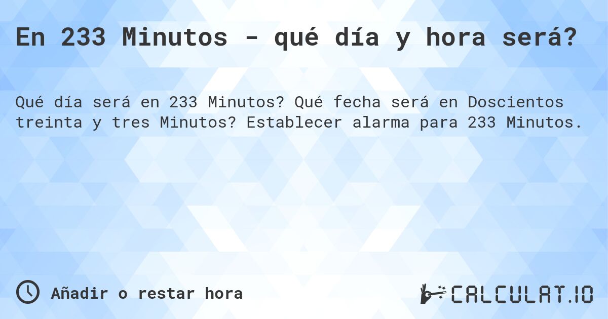 En 233 Minutos - qué día y hora será?. Qué fecha será en Doscientos treinta y tres Minutos? Establecer alarma para 233 Minutos.