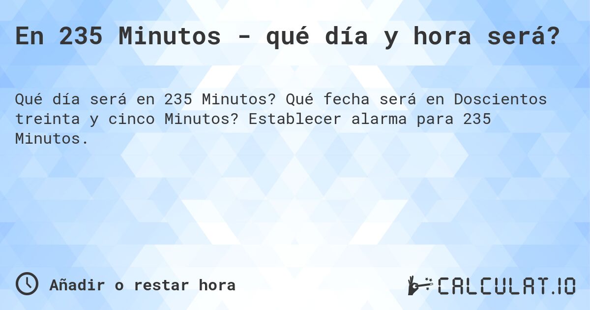 En 235 Minutos - qué día y hora será?. Qué fecha será en Doscientos treinta y cinco Minutos? Establecer alarma para 235 Minutos.