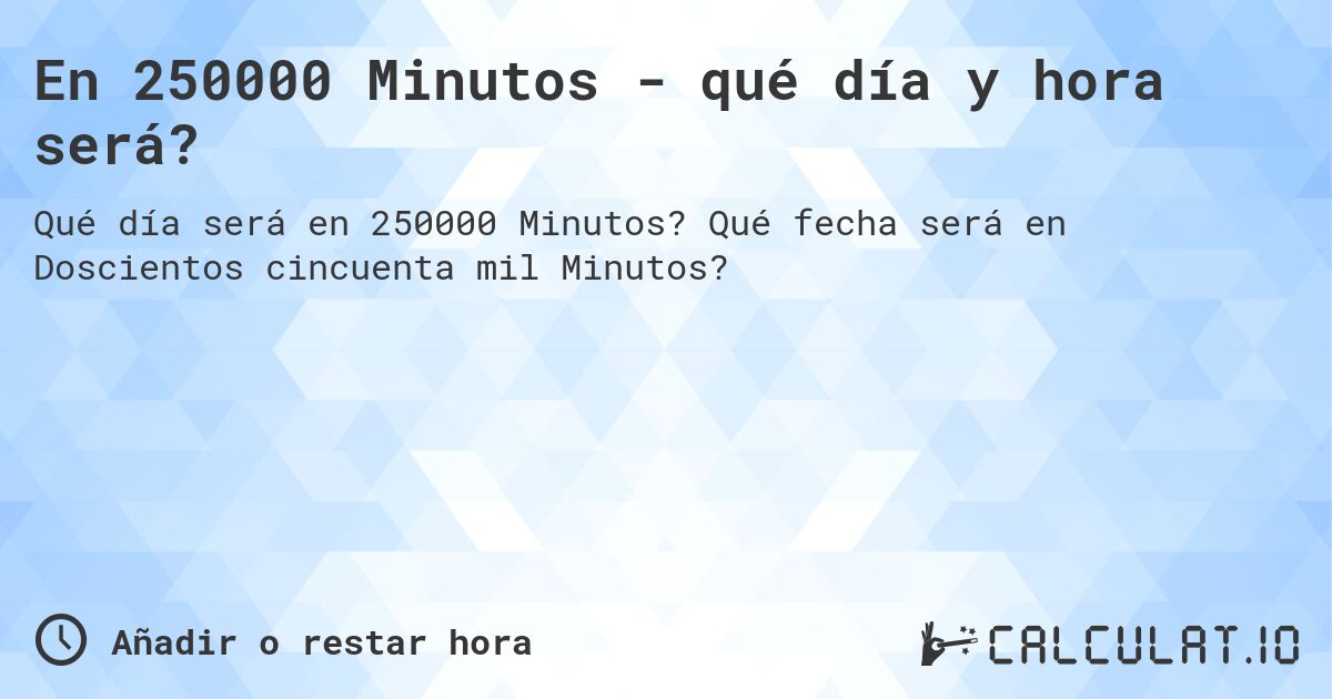 En 250000 Minutos - qué día y hora será?. Qué fecha será en Doscientos cincuenta mil Minutos?