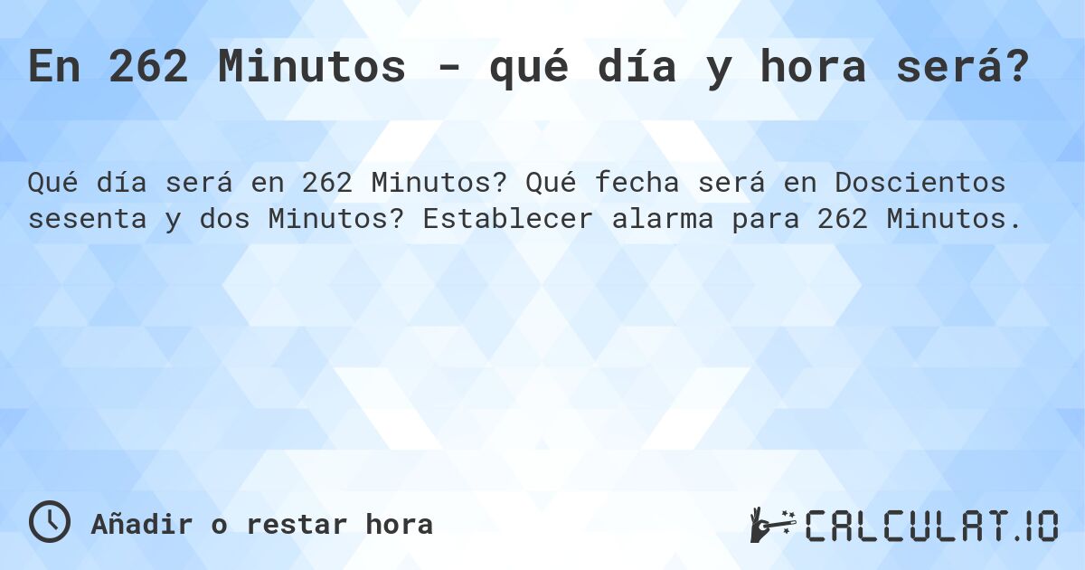 En 262 Minutos - qué día y hora será?. Qué fecha será en Doscientos sesenta y dos Minutos? Establecer alarma para 262 Minutos.