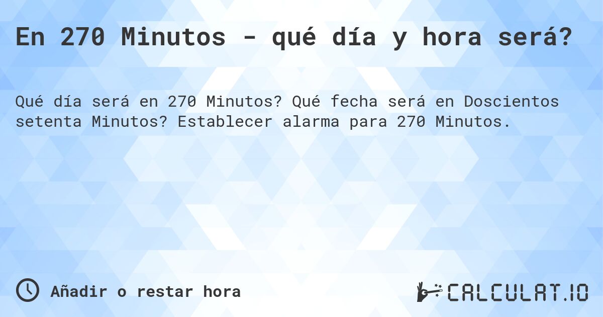 En 270 Minutos - qué día y hora será?. Qué fecha será en Doscientos setenta Minutos? Establecer alarma para 270 Minutos.