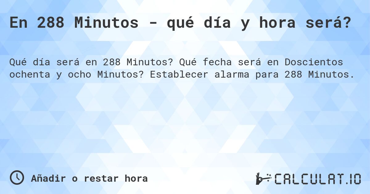 En 288 Minutos - qué día y hora será?. Qué fecha será en Doscientos ochenta y ocho Minutos? Establecer alarma para 288 Minutos.