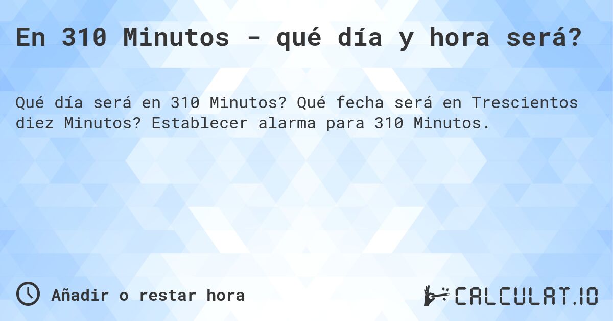 En 310 Minutos - qué día y hora será?. Qué fecha será en Trescientos diez Minutos? Establecer alarma para 310 Minutos.