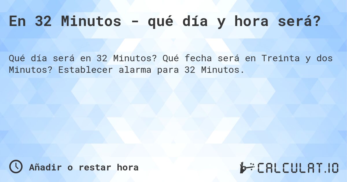 En 32 Minutos - qué día y hora será?. Qué fecha será en Treinta y dos Minutos? Establecer alarma para 32 Minutos.