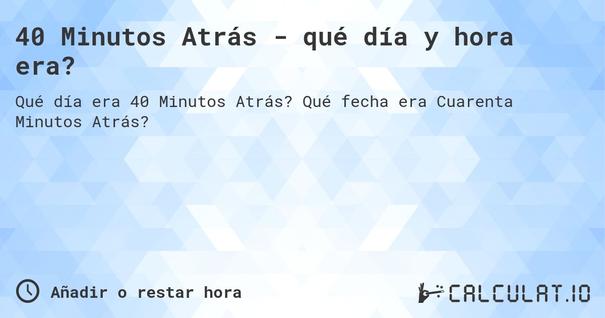 40 Minutos Atrás - qué día y hora era?. Qué fecha era Cuarenta Minutos Atrás?