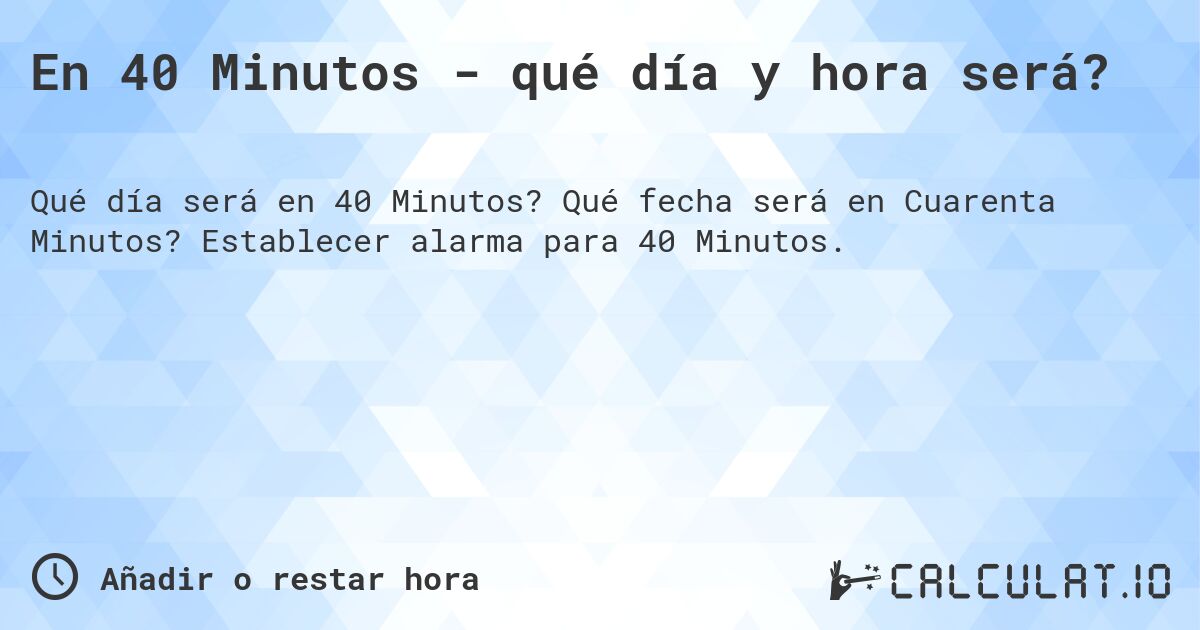 En 40 Minutos - qué día y hora será?. Qué fecha será en Cuarenta Minutos? Establecer alarma para 40 Minutos.