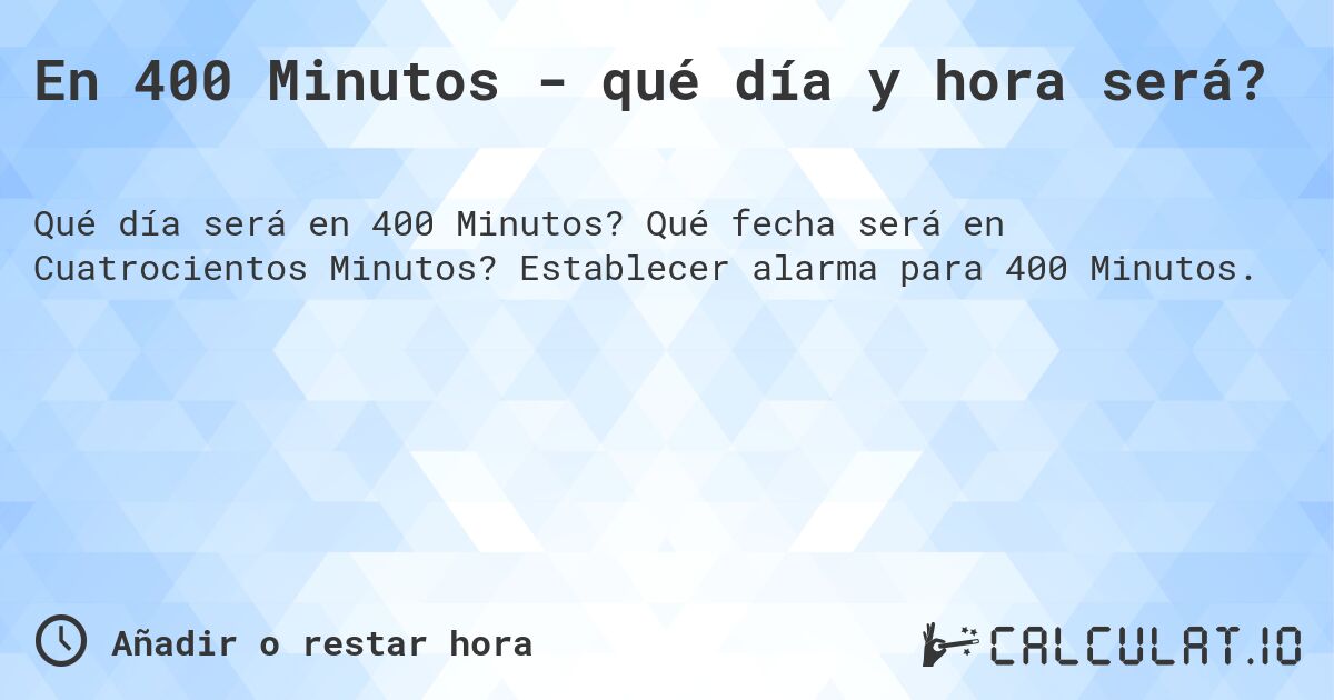 En 400 Minutos - qué día y hora será?. Qué fecha será en Cuatrocientos Minutos? Establecer alarma para 400 Minutos.